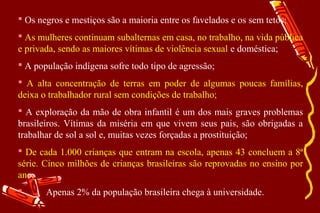  Os negros e mestiços são a maioria entre os favelados e os sem tetos;
 As mulheres continuam subalternas em casa, no trabalho, na vida pública
e privada, sendo as maiores vítimas de violência sexual e doméstica;
 A população indígena sofre todo tipo de agressão;
 A alta concentração de terras em poder de algumas poucas famílias,
deixa o trabalhador rural sem condições de trabalho;
 A exploração da mão de obra infantil é um dos mais graves problemas
brasileiros. Vítimas da miséria em que vivem seus pais, são obrigadas a
trabalhar de sol a sol e, muitas vezes forçadas a prostituição;
 De cada 1.000 crianças que entram na escola, apenas 43 concluem a 8ª
série. Cinco milhões de crianças brasileiras são reprovadas no ensino por
ano;
      Apenas 2% da população brasileira chega à universidade.
 