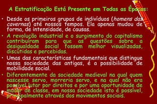 A Estratificação Está Presente em Todas as Épocas:
• Desde os primeiros grupos de indivíduos (homens das
  cavernas) até nossos tempos. Ela apenas mudou de
  forma, de intensidade, de causas.
• A revolução industrial e o surgimento do capitalismo
  contribuíram para que as questões sobre a
  desigualdade social fossem melhor visualizadas,
  discutidas e percebidas.
• Umas das características fundamentais que distingue
  nossa sociedade das antigas, é a possibilidade de
  mobilidade social.
• Diferentemente da sociedade medieval na qual quem
  nascesse servo, morreria servo, e na qual não era
  possível lutar por direitos e por uma oportunidade de
  mudar de classe, em nossa sociedade isto é possível,
  principalmente através dos movimentos sociais.
 