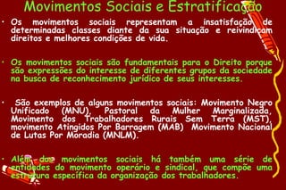 Movimentos Sociais e Estratificação
• Os movimentos sociais representam a insatisfação de
  determinadas classes diante da sua situação e reivindicam
  direitos e melhores condições de vida.

• Os movimentos sociais são fundamentais para o Direito porque
  são expressões do interesse de diferentes grupos da sociedade
  na busca de reconhecimento jurídico de seus interesses.

•    São exemplos de alguns movimentos sociais: Movimento Negro
    Unificado (MNU), Pastoral da Mulher Marginalizada,
    Movimento dos Trabalhadores Rurais Sem Terra (MST),
    movimento Atingidos Por Barragem (MAB) Movimento Nacional
    de Lutas Por Moradia (MNLM).

• Além dos movimentos sociais há também uma série de
  entidades do movimento operário e sindical, que compõe uma
  estrutura específica da organização dos trabalhadores.
 