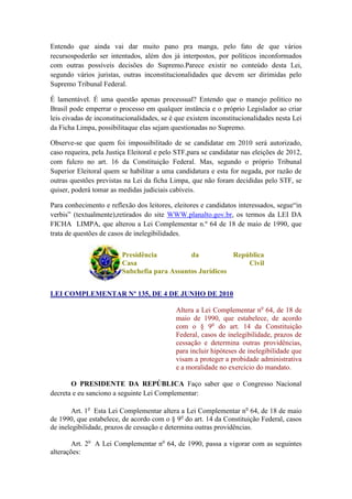Entendo que ainda vai dar muito pano pra manga, pelo fato de que vários
recursospoderão ser intentados, além dos já interpostos, por políticos inconformados
com outras possíveis decisões do Supremo.Parece existir no conteúdo desta Lei,
segundo vários juristas, outras inconstitucionalidades que devem ser dirimidas pelo
Supremo Tribunal Federal.

É lamentável. É uma questão apenas processual? Entendo que o manejo político no
Brasil pode emperrar o processo em qualquer instância e o próprio Legislador ao criar
leis eivadas de inconstitucionalidades, se é que existem inconstitucionalidades nesta Lei
da Ficha Limpa, possibilitaque elas sejam questionadas no Supremo.

Observe-se que quem foi impossibilitado de se candidatar em 2010 será autorizado,
caso requeira, pela Justiça Eleitoral e pelo STF,para se candidatar nas eleições de 2012,
com fulcro no art. 16 da Constituição Federal. Mas, segundo o próprio Tribunal
Superior Eleitoral quem se habilitar a uma candidatura e esta for negada, por razão de
outras questões previstas na Lei da ficha Limpa, que não foram decididas pelo STF, se
quiser, poderá tomar as medidas judiciais cabíveis.

Para conhecimento e reflexão dos leitores, eleitores e candidatos interessados, segue“in
verbis” (textualmente),retirados do site WWW.planalto.gov.br, os termos da LEI DA
FICHA LIMPA, que alterou a Lei Complementar n.º 64 de 18 de maio de 1990, que
trata de questões de casos de inelegibilidades.


                         Presidência          da           República
                         Casa                                  Civil
                         Subchefia para Assuntos Jurídicos


LEI COMPLEMENTAR Nº 135, DE 4 DE JUNHO DE 2010

                                            Altera a Lei Complementar no 64, de 18 de
                                            maio de 1990, que estabelece, de acordo
                                            com o § 9o do art. 14 da Constituição
                                            Federal, casos de inelegibilidade, prazos de
                                            cessação e determina outras providências,
                                            para incluir hipóteses de inelegibilidade que
                                            visam a proteger a probidade administrativa
                                            e a moralidade no exercício do mandato.

       O PRESIDENTE DA REPÚBLICA Faço saber que o Congresso Nacional
decreta e eu sanciono a seguinte Lei Complementar:

        Art. 1o Esta Lei Complementar altera a Lei Complementar no 64, de 18 de maio
de 1990, que estabelece, de acordo com o § 9o do art. 14 da Constituição Federal, casos
de inelegibilidade, prazos de cessação e determina outras providências.

        Art. 2o A Lei Complementar no 64, de 1990, passa a vigorar com as seguintes
alterações:
 