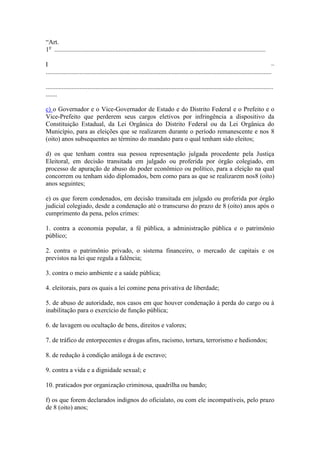 “Art.
1o ...................................................................................................................................

I                                                                                                                                           –
............................................................................................................................................

.............................................................................................................................................
.......

c) o Governador e o Vice-Governador de Estado e do Distrito Federal e o Prefeito e o
Vice-Prefeito que perderem seus cargos eletivos por infringência a dispositivo da
Constituição Estadual, da Lei Orgânica do Distrito Federal ou da Lei Orgânica do
Município, para as eleições que se realizarem durante o período remanescente e nos 8
(oito) anos subsequentes ao término do mandato para o qual tenham sido eleitos;

d) os que tenham contra sua pessoa representação julgada procedente pela Justiça
Eleitoral, em decisão transitada em julgado ou proferida por órgão colegiado, em
processo de apuração de abuso do poder econômico ou político, para a eleição na qual
concorrem ou tenham sido diplomados, bem como para as que se realizarem nos8 (oito)
anos seguintes;

e) os que forem condenados, em decisão transitada em julgado ou proferida por órgão
judicial colegiado, desde a condenação até o transcurso do prazo de 8 (oito) anos após o
cumprimento da pena, pelos crimes:

1. contra a economia popular, a fé pública, a administração pública e o patrimônio
público;

2. contra o patrimônio privado, o sistema financeiro, o mercado de capitais e os
previstos na lei que regula a falência;

3. contra o meio ambiente e a saúde pública;

4. eleitorais, para os quais a lei comine pena privativa de liberdade;

5. de abuso de autoridade, nos casos em que houver condenação à perda do cargo ou à
inabilitação para o exercício de função pública;

6. de lavagem ou ocultação de bens, direitos e valores;

7. de tráfico de entorpecentes e drogas afins, racismo, tortura, terrorismo e hediondos;

8. de redução à condição análoga à de escravo;

9. contra a vida e a dignidade sexual; e

10. praticados por organização criminosa, quadrilha ou bando;

f) os que forem declarados indignos do oficialato, ou com ele incompatíveis, pelo prazo
de 8 (oito) anos;
 