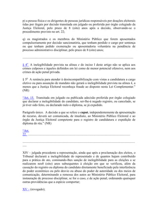 p) a pessoa física e os dirigentes de pessoas jurídicas responsáveis por doações eleitorais
tidas por ilegais por decisão transitada em julgado ou proferida por órgão colegiado da
Justiça Eleitoral, pelo prazo de 8 (oito) anos após a decisão, observando-se o
procedimento previsto no art. 22;

q) os magistrados e os membros do Ministério Público que forem aposentados
compulsoriamente por decisão sancionatória, que tenham perdido o cargo por sentença
ou que tenham pedido exoneração ou aposentadoria voluntária na pendência de
processo administrativo disciplinar, pelo prazo de 8 (oito) anos;

...........................................................................................................................................

§ 4o A inelegibilidade prevista na alínea e do inciso I deste artigo não se aplica aos
crimes culposos e àqueles definidos em lei como de menor potencial ofensivo, nem aos
crimes de ação penal privada.

§ 5o A renúncia para atender à desincompatibilização com vistas a candidatura a cargo
eletivo ou para assunção de mandato não gerará a inelegibilidade prevista na alínea k, a
menos que a Justiça Eleitoral reconheça fraude ao disposto nesta Lei Complementar.”
(NR)

“Art. 15. Transitada em julgado ou publicada adecisão proferida por órgão colegiado
que declarar a inelegibilidade do candidato, ser-lhe-á negado registro, ou cancelado, se
já tiver sido feito, ou declarado nulo o diploma, se já expedido.

Parágrafo único. A decisão a que se refere o caput, independentemente da apresentação
de recurso, deverá ser comunicada, de imediato, ao Ministério Público Eleitoral e ao
órgão da Justiça Eleitoral competente para o registro de candidatura e expedição de
diploma do réu.” (NR)

“Art.
22. ................................................................................................................................

.............................................................................................................................................
.....

XIV – julgada procedente a representação, ainda que após a proclamação dos eleitos, o
Tribunal declarará a inelegibilidade do representado e de quantos hajam contribuído
para a prática do ato, cominando-lhes sanção de inelegibilidade para as eleições a se
realizarem nos8 (oito) anos subsequentes à eleição em que se verificou, além da
cassação do registro ou diploma do candidato diretamente beneficiado pela interferência
do poder econômico ou pelo desvio ou abuso do poder de autoridade ou dos meios de
comunicação, determinando a remessa dos autos ao Ministério Público Eleitoral, para
instauração de processo disciplinar, se for o caso, e de ação penal, ordenando quaisquer
outras providências que a espécie comportar;

XV – (revogado);
 