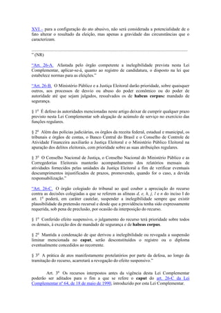 XVI – para a configuração do ato abusivo, não será considerada a potencialidade de o
fato alterar o resultado da eleição, mas apenas a gravidade das circunstâncias que o
caracterizam.

............................................................................................................................................
” (NR)

“Art. 26-A. Afastada pelo órgão competente a inelegibilidade prevista nesta Lei
Complementar, aplicar-se-á, quanto ao registro de candidatura, o disposto na lei que
estabelece normas para as eleições.”

“Art. 26-B. O Ministério Público e a Justiça Eleitoral darão prioridade, sobre quaisquer
outros, aos processos de desvio ou abuso do poder econômico ou do poder de
autoridade até que sejam julgados, ressalvados os de habeas corpuse mandado de
segurança.

§ 1o É defeso às autoridades mencionadas neste artigo deixar de cumprir qualquer prazo
previsto nesta Lei Complementar sob alegação de acúmulo de serviço no exercício das
funções regulares.

§ 2o Além das polícias judiciárias, os órgãos da receita federal, estadual e municipal, os
tribunais e órgãos de contas, o Banco Central do Brasil e o Conselho de Controle de
Atividade Financeira auxiliarão a Justiça Eleitoral e o Ministério Público Eleitoral na
apuração dos delitos eleitorais, com prioridade sobre as suas atribuições regulares.

§ 3o O Conselho Nacional de Justiça, o Conselho Nacional do Ministério Público e as
Corregedorias Eleitorais manterão acompanhamento dos relatórios mensais de
atividades fornecidos pelas unidades da Justiça Eleitoral a fim de verificar eventuais
descumprimentos injustificados de prazos, promovendo, quando for o caso, a devida
responsabilização.”

“Art. 26-C. O órgão colegiado do tribunal ao qual couber a apreciação do recurso
contra as decisões colegiadas a que se referem as alíneas d, e, h, j, l e n do inciso I do
art. 1o poderá, em caráter cautelar, suspender a inelegibilidade sempre que existir
plausibilidade da pretensão recursal e desde que a providência tenha sido expressamente
requerida, sob pena de preclusão, por ocasião da interposição do recurso.

§ 1o Conferido efeito suspensivo, o julgamento do recurso terá prioridade sobre todos
os demais, à exceção dos de mandado de segurança e de habeas corpus.

§ 2o Mantida a condenação de que derivou a inelegibilidade ou revogada a suspensão
liminar mencionada no caput, serão desconstituídos o registro ou o diploma
eventualmente concedidos ao recorrente.

§ 3o A prática de atos manifestamente protelatórios por parte da defesa, ao longo da
tramitação do recurso, acarretará a revogação do efeito suspensivo.”

       Art. 3o Os recursos interpostos antes da vigência desta Lei Complementar
poderão ser aditados para o fim a que se refere o caput do art. 26-C da Lei
Complementar nº 64, de 18 de maio de 1990, introduzido por esta Lei Complementar.
 