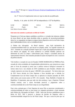 Art. 4o Revoga-se o inciso XV do art. 22 da Lei Complementar nº 64, de 18 de
maio de 1990.

     Art. 5o Esta Lei Complementar entra em vigor na data da sua publicação.

     Brasília, 4 de junho de 2010; 189o da Independência e 122o da República.


LUIZ               INÁCIO                 LULA                 DA              SILVA
Luiz             Paulo                Teles               Ferreira             Barreto
Luis Inácio Lucena Adams

Este texto não substitui o publicado no DOU de 7.6.2010

Perguntar-se-á: Será que alguns candidatos a prefeito e a vereador das inúmeras cidades
do nosso Brasil, até que sejam decididas todas as questões de inconstitucionalidades
desta Lei, se enquadram em algum ou alguns destes dispositivos da Lei da Ficha Limpa,
QUE IMPOSSIBLITEM A SUA CANDIDATURA?

A Ordem dos Advogados            do Brasil intentou       uma Ação declaratória de
Constitucionalidade desta Lei, que deverá ser julgada, ainda, “no segundo semestre de
2011”. Entendo ser a solução acertada! Espero que a Ação seja julgada procedente até o
seu trânsito em julgado. Só assim acabam-se as sofridas batalhas judiciais em
detrimento de uma Lei limpa e efetivamente justa. Porque a sociedade precisa de
representantes honestos. Sem manchas passadas de ações incompatíveis com o exercício
da política decente.

Vale lembrar o exemplo do caso do Senador JADER BARBALHO do PMDB do Pará,
acusado de vários escândalos de irregularidades administrativas, que renunciou ao cargo
para se livrar da cassação (e neste caso o político torna-se inelegível consoante os
termos desta Lei) e nas eleições de 2010 candidatou-se para Senador, obtendo uma
votação expressiva em torno de quase 1.800.000 votos, pasmem!. No início deste ano
de 2011 houve decisão da Corte Suprema e ficou decidido que a referida Lei
Complementar (Lei da Ficha Limpa) não se aplicaria às eleições passadas de 2010.
Jader entrou com recurso junto ao STF e foi vencedor. Hoje, Barbalho é Senador da
República. O importante, para que tudo isto não aconteça, é que o Supremo Tribunal
Federal conclua, com a maior brevidade possível, o julgamento sobre a
constitucionalidade da Lei da Ficha Limpa na sua integralidade.

Faço votos, portanto,que a Corte Suprema do nosso País se posicione considerando a
constitucionalidade de todos os itens desta Lei, julgando procedente a Ação intentada
pela Ordem dos Advogados do Brasil – OAB - antes das diversas candidaturas para o
pleito de 2012. Não é possível a demora da decisão do Supremo sobre a
constitucionalidade integral da Lei da Ficha Limpa. Por que a coisa do jeito que vai
 