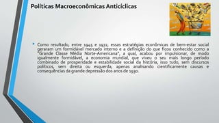 Políticas Macroeconômicas Anticíclicas
• Como resultado, entre 1945 e 1972, essas estratégias econômicas de bem-estar social
geraram um formidável mercado interno e a definição do que ficou conhecido como a
“Grande Classe Média Norte-Americana”, a qual, acabou por impulsionar, de modo
igualmente formidável, a economia mundial, que viveu o seu mais longo período
combinado de prosperidade e estabilidade social da história, isso tudo, sem discursos
políticos, sem direita ou esquerda, apenas analisando cientificamente causas e
consequências da grande depressão dos anos de 1930.
 