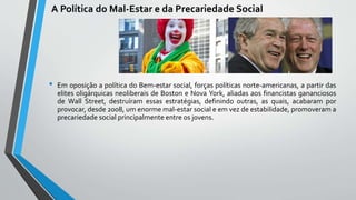 A Política do Mal-Estar e da Precariedade Social
• Em oposição a política do Bem-estar social, forças políticas norte-americanas, a partir das
elites oligárquicas neoliberais de Boston e Nova York, aliadas aos financistas gananciosos
de Wall Street, destruíram essas estratégias, definindo outras, as quais, acabaram por
provocar, desde 2008, um enorme mal-estar social e em vez de estabilidade, promoveram a
precariedade social principalmente entre os jovens.
 