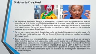 O Motor da Crise Atual
• Se na grande depressão de 1930, o epicentro da crise tinha sido as apostas muito altas no
mercado de Wall Street. A ganância neoliberal de Boston e New York viria a transformar
isso em brincadeira de criança. O motor para apostas elevadas e incrementar os retornos
nos investimentos de formas astronômicas, contaminando todos os setores da economia,
passou a ser o mercado de petróleo.
• Se em 1972, o preço do barril de petróleo vinha oscilando historicamente em torno de US$
5, do dia para noite, saltou para US$ 20, depois, US$ 50 até atingir em 2008 os formidáveis
US$ 134 o barril.
• Como o petróleo tem imensos efeitos encadeados sobre a economia desde os transporte
até a indústria química e de vestuários, pode-se, daí, avaliar-se os efeitos dessas apostas,
impulsionando o crescimento econômico (ciclo positivo) do mundo de forma estratosférica,
adiciona-se aí, a quantidade de jazidas improdutivas que a US$5 o barril não tinham
qualquer viabilidade econômica e que dessa forma passaram a fazer parte do mercado,
ressalta-se: o xisto norte-americano; o pré-sal brasileiro e a exploração de petróleo do mar
do norte norueguês.
 