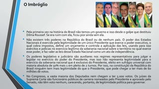 O Imbróglio
• Pela primeira vez na história do Brasil não temos um governo e isso desde o golpe que destituiu
Dilma Roussef. Se era ruim com ela, ficou pior ainda sem ela.
• Não existem três poderes na República do Brasil ou de nenhum país. O poder dos Estados
Nacionais é exercido pela legitimidade de um único Presidente que exerce o poder executivo, o
qual cobra impostos, define um orçamento e controla a aplicação das leis, usando para isso
exércitos e polícias no exercício legítimo da soberania nacional sobre o território no qual exerce
esse poder, e faz valer as leis desse Estado Nacional como um ato de independência.
• Os poderes legislativo e judiciário são auxiliares nos regimes representativos para julgar e
legislar no exercício do poder do Presidente, mas isso não representa legitimidade para o
exercício da soberania nacional que é exclusivo do Presidente, eleito em sufrágio universal com
maioria absoluta de 50% mais 1 em pleito de 2 turnos. Por isso, na constituição da República do
Brasil ninguém tem mais legitimidade do que o Presidente, que pode chegar a ter mais de 60
milhões de votos.
• No Congresso, a vasta maioria dos Deputados nem chegam a ter 5.000 votos. Os juízes da
Suprema Corte são funcionário públicos de carreira nomeados pelo Presidente e aprovado pelo
Senado, não têm voto nenhum, carecendo, portanto, de legitimidade política para governar.
 