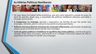 As Hilárias Políticas Neoliberais
• No topo dessa formidável bolha econômica, que tem como epicentro a escala do preço do
barril de petróleo desde 1973, a insanidade das políticas neoliberais adicionou gravidade a
situação, promovendo:
• A insegurança no emprego, gerando a expectativa nas famílias de que vão perder seus
empregos, retraindo, assim, o consumo e puxando os preços para baixo;
• Políticas macroeconômicas recessivas de contenção inflacionaria, adicionando retração aos
preços, já que as famílias temem perder seus empregos;
• Corte de gastos públicos e insistência no equilíbrio das contas públicas, contribuindo para a
retração ainda maior nos preços, adicionando-se aí a inflação muito baixa (abaixo de 2%) e a
expectativa das famílias em perder seus empregos.
 