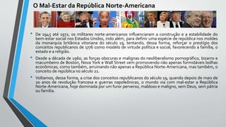 O Mal-Estar da República Norte-Americana
• De 1945 até 1972, os militares norte-americanos influenciaram a construção e a estabilidade do
bem-estar social nos Estados Unidos, indo além, para definir uma espécie de república nos moldes
da monarquia britânica vitoriana do século 19, tentando, dessa forma, reforçar o prestígio dos
conceitos republicanos de 1776 como modelo de virtude política e social, favorecendo a família, o
estado e a religião.
• Desde a década de 1960, as forças obscuras e malignas do neoliberalismo pornográfico, bizarro e
macumbeiro de Boston, Nova York e Wall Street vem promovendo não apenas formidáveis bolhas
econômicas, como também, arruinando não apenas a República Norte-Americana, mas também, o
conceito de república no século 21.
• Voltamos, dessa forma, a crise dos conceitos republicanos do século 19, quando depois de mais de
20 anos de revolução francesa e guerras napoleônicas, o mundo via com mal-estar a República
Norte-Americana, hoje dominada por um furor perverso, maldoso e maligno, sem Deus, sem pátria
ou família.
 