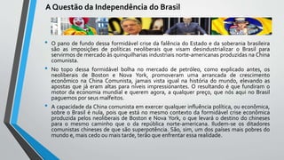 A Questão da Independência do Brasil
• O pano de fundo dessa formidável crise da falência do Estado e da soberania brasileira
são as imposições de políticas neoliberais que visam desindustrializar o Brasil para
servirmos de mercado às quinquilharias industriais norte-americanas produzidas na China
comunista.
• No topo dessa formidável bolha no mercado de petróleo, como explicado antes, os
neoliberais de Boston e Nova York, promoveram uma arrancada de crescimento
econômico na China Comunista, jamais vista igual na história do mundo, elevando as
apostas que já eram altas para níveis impressionantes. O resultando é que fundiram o
motor da economia mundial e querem agora, a qualquer preço, que nós aqui no Brasil
paguemos por seus malfeitos.
• A capacidade da China comunista em exercer qualquer influência política, ou econômica,
sobre o Brasil é nula, pois que está no mesmo contexto da formidável crise econômica
produzida pelos neoliberais de Boston e Nova York, o que levará o destino do chineses
para o mesmo caminho que o da república norte-americana. Iludem-se os ditadores
comunistas chineses de que são superpotência. São, sim, um dos países mais pobres do
mundo e, mais cedo ou mais tarde, terão que enfrentar essa realidade.
 