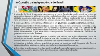 A Questão da Independência do Brasil
• A situação do Brasil é alarmante, sem governo e com o Estado Nacional à mercê de potencias
estrangeiras, tais como, a China Comunista e os Estados Unidos, com parte de nossa elite declarando
elaldade a potências estrangeira e de parte dos oficiais militares colaborando com a embaixada
norte-americana, tudo isso, transforma a situação atual política do Brasil em emergência nacional.
• É preciso, portanto, com urgência, estabelecer-se um governo de salvação nacional que promova:
• 1- O estabelecimento de limites rígidos às ações da embaixada norte-americana, reduzindo-se seu
pessoal a níveis condizentes com de uma representação diplomática de acordo com a Convenção de
Viena, assim como, o desmantelamento do bunker militar que funciona dentro da legação norte-
americana em Brasília, o qual, especializou-se em promover a subversão da ordem e a derrubado de
governos constitucionais no Brasil;
• 2- Responsabilizar os oficiais generais brasileiros que sabiam das ações subversivas contra as
instituições do Estado Nacional Brasileiro e que não tomaram as medidas adequadas para nos
proteger, assim como, suas ligações criminosas com o governo norte-americano;
• 3- Investigar e indiciar todos os envolvidos no golpe de estado de 2016. Enquanto não formos
capazes de colocar golpistas na cadeia não nos livraremos desse ciclo perverso;
• 4- Investigar as ações subversivas da magistratura brasileira em alianças com governos estrangeiros,
principalmente, com o governo norte-americano e sua embaixada em Brasília;
 