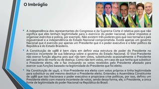 O Imbróglio
• A independência dos representantes do Congresso e da Suprema Corte é relativa pois que não
significa que eles tenham legitimidade para o exercício do poder nacional, cobrar impostos e
organizar exércitos e polícia, por exemplo. Não existem três poderes pois que isso tornaria o país
ingovernável e a independência do Estado Nacional comprometida. Existe apenas um governo
Nacional que é exercido por apenas um Presidente que é o poder executivo e o líder político da
República e do Estado Brasileiro.
• A Constituição de 1988 é bem clara em definir essa estrutura de poder do Presidente no
exercício inconteste de sua liderança sobre o governo do Estado Nacional. O Vice-Presidente
não exerce função alguma pois que não tem votos, substituindo ocasionalmente o Presidente
em caso sério de morte ou de doença. Como não tem votos, em caso de que tenha que substituir
o Presidente eleito, ele o faz invocando os votos recebidos pelo Presidente afastado para
exercer suas funções baseado na legitimidade do Presidente que foi eleito.
• Na Constituição de 1946, o Vice-Presidente era eleito com votos próprios e tinha legitimidade
para substituir ou até mesmo destituir o Presidente eleito. Entendeu a Assembleia Constituinte
de 1988 que isso fracionava o poder executivo e propiciava crise políticas, por isso, definiu um
Presidente eleito com maioria inconteste de votos, sendo dessa forma, ele, o Presidente, a única
fonte de legitimidade do poder Nacional na República do Brasil.
 
