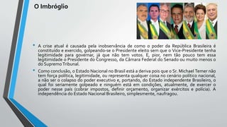 O Imbróglio
• A crise atual é causada pela inobservância de como o poder da República Brasileira é
constituído e exercido, golpeando-se o Presidente eleito sem que o Vice-Presidente tenha
legitimidade para governar, já que não tem votos. E, pior, nem tão pouco tem essa
legitimidade o Presidente do Congresso, da Câmara Federal do Senado ou muito menos o
do SupremoTribunal.
• Como conclusão, o Estado Nacional no Brasil está a deriva pois que o Sr. Michael Temer não
tem força política, legitimidade, ou representa qualquer coisa no cenário político nacional,
a não ser o colapso do poder executivo e, portando, do Estado independente Brasileiro, o
qual foi seriamente golpeado e ninguém está em condições, atualmente, de exercer o
poder nesse país (cobrar impostos, definir orçamento, organizar exércitos e polícia). A
independência do Estado Nacional Brasileiro, simplesmente, naufragou.
 