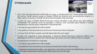 O Holocausto
• Com o fim da Segunda Guerra Mundial, em 1945, o mundo estava em ruínas, quase 100 milhões
de mortos. Desse cenário surgia os Estado Unidos da América com sua economia intacta e o
dólar, assim, se tornou a moeda corrente das transações internacionais.
• A partir de 1945 o Estado Norte-Americano estava decidido a não deixar que seus políticos
cometessem os mesmos erros do passado e instituiu uma comissão para estudar e avaliar
seriamente a crise de 1930 e responder a três perguntas:
• 1- A crise de 1930 poderia ter sido evitada?
• 2- As políticas macroeconômicas do Governo Americano foram eficazes?
• 3- O que tinha de fato causado a grande depressão dos anos 1930?
• A partir das respostas à essas perguntas, o Governo Norte-Americano esperava definir uma
estratégia econômica substancial e robusta para que essa crise não voltasse mais a se repetir.
• A resposta da comissão foi a seguinte:
• 1- A crise de 1930 poderia ter sido evitada;
• 2- As políticas macroeconômicas do Governo Americano tinham sido inócuas;
• 3- Apostas excessivamente altas, com epicentro o mercado acionário de Wall Street, tinham sido
os principais responsáveis pela grande depressão dos anos de 1930.
 