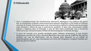 O Holocausto
• Com o estabelecimento dos fundamentos altamente ideológicos das políticas da guerra
fria, os presidentes militares norte-americanos estavam dispostos a usar todos os imensos
recursos do Estado Americano para criar uma economia estável e robusta que se provasse
mais eficiente e eficaz do que o comunismo soviético. E para isso, procuravam razões
lógicas e objetivas para se entender o que de fato tinha acontecido com a economia
Americana que tinha provocado milhões de desempregados na década de 1930.
• O tema foi tomado com grande seriedade pelos militares americanos, já que tinham
lembranças recentes de como o General MacArthur teve que usar de violência, até mesmo
canhões nas ruas de Washington, sob lei marcial, para dispersar os 1,5 milhão de
desempregados que em 1932 acampavam em torno do Congresso e exigiam medidas por
parte do governo federal.
 