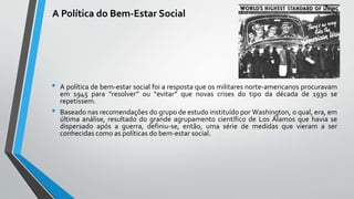A Política do Bem-Estar Social
• A política de bem-estar social foi a resposta que os militares norte-americanos procuravam
em 1945 para “resolver” ou “evitar” que novas crises do tipo da década de 1930 se
repetissem.
• Baseado nas recomendações do grupo de estudo instituído por Washington, o qual, era, em
última análise, resultado do grande agrupamento científico de Los Álamos que havia se
dispersado após a guerra, definiu-se, então, uma série de medidas que vieram a ser
conhecidas como as políticas do bem-estar social.
 