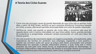 ATeoria dos Ciclos Suaves
• Como uma das principais causas da grande depressão de 1930 tinha sido as apostas muito
altas, a partir de Wall Street, verificou-se que o processo econômico funcionava baseado
em ciclos, os quais, alternavam períodos de prosperidade com ciclos de queda e depressão.
• Verificou-se, ainda, que quando as apostas são muito altas, a economia sobe para em
seguida descer com a mesma intensidade com que tinha subido. Assim, grandes períodos
de exuberância e prosperidade, acabavam sempre provocando um ciclo para baixo tão
intenso quanto.
• Um ciclo econômico de crescimento rápido vira negativo propulsado, principalmente, pelas
expectativas das famílias em perderem seus empregos, esgotando o ciclo positivo e
quando isso acontece acaba por puxar os preços para baixo, provocando uma pressão
deflacionária em oposição a pressão inflacionária anterior, a qual, tinha sido o motor
propulsor do ciclo para cima. Dessa forma, as expectativas quanto ao desemprego, os
processos inflacionários e depressionários são sempre os principais fatores que promovem
os ciclos econômicos para cima e para baixo, assim como, a própria economia.
 