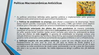 Políticas Macroeconômicas Anticíclicas
• As políticas anticíclicas definidas pelos agentes públicos e implementadas pelos governos
militares norte-americanos do pós-guerra foram baseadas em:
• 1- Políticas de estabilidade no emprego, para afastar a expectativa de desemprego. Nessa
época nascem grandes corporações americanas, tais como, a IBM, que tinham como objetivo
sinalizar para o mercado um plano de carreira e estabilidade no emprego até a aposentadoria;
• 2- Reprodução antecipada dos efeitos dos ciclos econômicos de maneira controlada,
mantendo-se sempre as pressões inflacionária (ciclo positivo) até ao máximo possível (em torno
de 10%), quando então medidas rígidas seriam tomadas para reduzi-la, antecipando-se dessa
forma aos efeitos do ciclo negativo. A garantia de estabilidade no emprego evitava uma
redução drásticas nos gastos das famílias e, dessa forma, que os preços escalassem para baixo. O
governo norte-americano contribuía aumentando seus gastos (militares e com a infraestrutura);
• 3- Definição empírica de uma política anticíclica, a partir de uma inflação anual de 5%, o
estabelecimento de uma taxa de juros de 5% para os títulos da dívida pública e o
estabelecimento de metas de crescimento médio anual da economia em torno de 5%. A ideia
era replicar os ciclos econômicos de modo suave, promovendo 2 ou de 3 anos de crescimento
alto para 1 ou 1,5 ano de recessão. Na média esperava-se atingir a política dos 5% definida
acima.
 