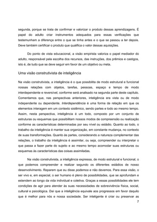 7
segunda, porque se trata de confirmar e valorizar o produto dessas aprendizagens. É
papel do adulto criar instrumentos adequados para essas verificações que
testemunham a diferença entre o que se tinha antes e o que se passou a ter depois.
Deve também certificar o produto que qualifica o valor dessas aquisições.
Do ponto de vista educacional, a visão empirista valoriza o papel mediador do
adulto, responsável pela escolha dos recursos, das instruções, dos prêmios e castigos,
isto é, de tudo que se deve seguir em favor de um objetivo ou meta.
Uma visão construtivista de inteligência
Na visão construtivista, a inteligência é o que possibilita de modo estrutural e funcional
nossas relações com objetos, tarefas, pessoas, espaço e tempo de modo
interdependente e reversível, conforme será analisado na segunda parte deste capítulo.
Comentamos que, nas perspectivas anteriores, inteligência era vista ou de modo
independente ou dependente. Interdependência é uma forma de relação em que os
elementos interagem em um contexto sistêmico, sendo partes e todo ao mesmo tempo.
Assim, nesta perspectiva, inteligência é um todo, composto por um conjunto de
estruturas ou esquemas que possibilitam nossos modos de compreensão ou realização
conforme as características determinadas por seu nível ou estádio. Quanto ao todo, o
trabalho da inteligência é manter sua organização, em constante mudança, no contexto
de suas transformações. Quanto às partes, considerando a natureza complementar das
relações, o trabalho da inteligência é assimilar, ou seja, compreender ou interpretar o
que passa a fazer parte do sujeito e ao mesmo tempo acomodar suas estruturas ou
esquemas às características das coisas assimiladas.
Na visão construtivista, a inteligência expressa, de modo estrutural e funcional, o
que podemos compreender e realizar segundo os diferentes estádios de nosso
desenvolvimento. Reparem que eu disse podemos e não devemos. Para essa visão, o
ser vivo e, em especial, o ser humano é pleno de possibilidades, que se aprofundam e
estendem ao longo da vida individual e coletiva. Graças a essas possibilidades ele tem
condições de agir para atender às suas necessidades de sobrevivência física, social,
cultural e psicológica. Daí que a inteligência equivale aos progressos em favor daquilo
que é melhor para nós e nossa sociedade. Ser inteligente é criar ou preservar as
 
