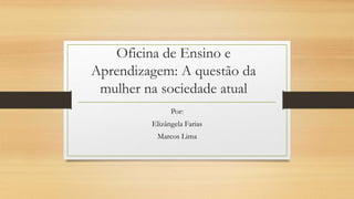 Oficina de Ensino e
Aprendizagem: A questão da
mulher na sociedade atual
Por:
Elizângela Farias
Marcos Lima
 