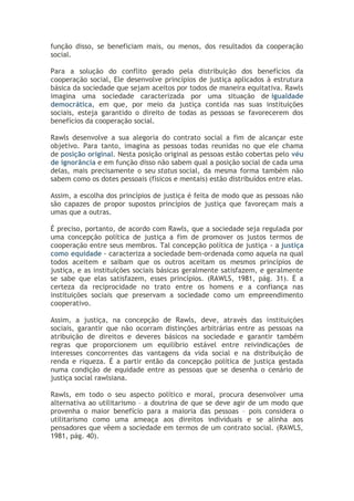 função disso, se beneficiam mais, ou menos, dos resultados da cooperação
social.
Para a solução do conflito gerado pela distribuição dos benefícios da
cooperação social, Ele desenvolve princípios de justiça aplicados à estrutura
básica da sociedade que sejam aceitos por todos de maneira equitativa. Rawls
imagina uma sociedade caracterizada por uma situação de igualdade
democrática, em que, por meio da justiça contida nas suas instituições
sociais, esteja garantido o direito de todas as pessoas se favorecerem dos
benefícios da cooperação social.
Rawls desenvolve a sua alegoria do contrato social a fim de alcançar este
objetivo. Para tanto, imagina as pessoas todas reunidas no que ele chama
de posição original. Nesta posição original as pessoas estão cobertas pelo véu
de ignorância e em função disso não sabem qual a posição social de cada uma
delas, mais precisamente o seu status social, da mesma forma também não
sabem como os dotes pessoais (físicos e mentais) estão distribuídos entre elas.
Assim, a escolha dos princípios de justiça é feita de modo que as pessoas não
são capazes de propor supostos princípios de justiça que favoreçam mais a
umas que a outras.
É preciso, portanto, de acordo com Rawls, que a sociedade seja regulada por
uma concepção política de justiça a fim de promover os justos termos de
cooperação entre seus membros. Tal concepção política de justiça - a justiça
como equidade - caracteriza a sociedade bem-ordenada como aquela na qual
todos aceitem e saibam que os outros aceitam os mesmos princípios de
justiça, e as instituições sociais básicas geralmente satisfazem, e geralmente
se sabe que elas satisfazem, esses princípios. (RAWLS, 1981, pág. 31). É a
certeza da reciprocidade no trato entre os homens e a confiança nas
instituições sociais que preservam a sociedade como um empreendimento
cooperativo.
Assim, a justiça, na concepção de Rawls, deve, através das instituições
sociais, garantir que não ocorram distinções arbitrárias entre as pessoas na
atribuição de direitos e deveres básicos na sociedade e garantir também
regras que proporcionem um equilíbrio estável entre reivindicações de
interesses concorrentes das vantagens da vida social e na distribuição de
renda e riqueza. É a partir então da concepção política de justiça gestada
numa condição de equidade entre as pessoas que se desenha o cenário de
justiça social rawlsiana.
Rawls, em todo o seu aspecto político e moral, procura desenvolver uma
alternativa ao utilitarismo – a doutrina de que se deve agir de um modo que
provenha o maior benefício para a maioria das pessoas – pois considera o
utilitarismo como uma ameaça aos direitos individuais e se alinha aos
pensadores que vêem a sociedade em termos de um contrato social. (RAWLS,
1981, pág. 40).

 