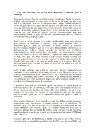 2 .1 Os dois princípios da justiça como equidade: Liberdade igual e
Diferença
Os dois princípios de justiça escolhidos e determinados por Rawls, na posição
original, são formulados e organizados de forma serial, para que ele possa
aplicar na estrutura básica da sociedade e assim chegar à conclusão de sua
teoria. Os princípios de justiça seriam aqueles que poderiam ser acordados
entre os indivíduos de uma sociedade em uma situação hipotética a qual ele
chamou de posição original. Para Rawls, esta posição corresponderia à
situação em que fossemos agentes morais desinteressados que não
conhecêssemos nossa situação real de vida, incluindo raça, sexo ou condição
econômica (RAWLS, 1981, pág.36).
Rawls enuncia primeiramente o principio da liberdade igual, que garante
igual sistema de liberdades e direitos o mais amplo possível, sendo a
liberdade igual a todos os indivíduos, e depois anuncia o principio
da diferençaque assegura que as eventuais desigualdades econômicas na
distribuição de renda e riqueza somente são aceitas caso beneficiem
especialmente os menos favorecidos, em ambos, nenhuma vantagem pode
existir moralmente se isto não beneficia aquele em maior desvantagem.
(RAWLS, 1981, pág. 67). Este princípio é criticado por muitos filósofos com
base na argumentação de que se uma vantagem é obtida sem prejuízo dos
demais, isto não pode criar uma obrigação para com terceiros. Para ele,
somente a comunhão dos dois princípios de justiça e que ajudarão a nortear
esta problemática.
Assim sendo, entende que estes os indivíduos devem necessariamente
concordar com os dois princípios, onde direitos e liberdades devem ser tão
extensos quanto possível, para cada indivíduo, até o ponto que não infringisse
direitos e liberdades dos outros indivíduos e as desigualdades sociais e
econômicas devem estar igualmente disponíveis para qualquer posição prover
o melhor benefício pela menor desvantagem.
O primeiro princípio, da liberdade igual, se refere à ampla gama de
liberdades básicas de um indivíduo, entendido como um cidadão participante
de um estado de direito. São, portanto, a liberdade política – de votar e ser
votado - de expressão, de reunião, de propriedade privada, etc. De acordo
com o primeiro princípio, essas liberdades devem ser iguais a todos os
indivíduos.
Como explica Freeman, Rawls considera essas liberdades básicas porquanto
moralmente mais significantes e imprescindíveis para os indivíduos. Em
primeiro lugar, elas são necessárias para a consideração e escolha de seus
vários interesses. Em segundo lugar, são também necessárias para que os
indivíduos possam ter um senso de justiça, uma vez que este se manifesta
quando da busca ativa de seu próprio bem em relação à sociedade (FREEMAN,
2002, pág. 15).
O segundo princípio, da diferença, se aplica à distribuição de renda e riqueza
e ao escopo das organizações que fazem uso de diferenças de autoridade e de

 