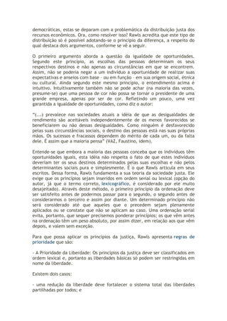 democráticas, estas se deparam com a problemática da distribuição justa dos
recursos econômicos. Ora, como resolver isso? Rawls acredita que este tipo de
distribuição só é possível adotando-se o princípio da diferença, a respeito do
qual destaca dois argumentos, conforme se vê a seguir.
O primeiro argumento aborda a questão da igualdade de oportunidades.
Segundo este princípio, as escolhas das pessoas determinam os seus
respectivos destinos e não apenas as circunstâncias em que se encontrem.
Assim, não se poderia negar a um indivíduo a oportunidade de realizar suas
expectativas e anseios com base – ou em função – em sua origem social, étnica
ou cultural. Ainda segundo este mesmo princípio, o entendimento acima é
intuitivo. Intuitivamente também não se pode achar (na maioria das vezes,
presume-se) que uma pessoa de cor não possa se tornar o presidente de uma
grande empresa, apenas por ser de cor. Refletindo um pouco, uma vez
garantida a igualdade de oportunidades, como diz o autor:
“(...) prevalece nas sociedades atuais a idéia de que as desigualdades de
rendimento são aceitáveis independentemente de os menos favorecidos se
beneficiarem ou não dessas desigualdades. Como ninguém é desfavorecido
pelas suas circunstâncias sociais, o destino das pessoas está nas suas próprias
mãos. Os sucessos e fracassos dependem do mérito de cada um, ou da falta
dele. É assim que a maioria pensa” (VAZ, Faustino, idem).
Entende-se que embora a maioria das pessoas conceba que os indivíduos têm
oportunidades iguais, esta idéia não respeita o fato de que estes indivíduos
deveriam ter os seus destinos determinados pelas suas escolhas e não pelos
determinantes sociais pura e simplesmente. É o que Rawls articula em seus
escritos. Dessa forma, Rawls fundamenta a sua teoria da sociedade justa. Ele
exige que os princípios sejam inseridos em ordem serial ou lexical (opção do
autor, já que o termo correto, lexicográfico, é considerado por ele muito
desajeitado). Através deste método, o primeiro princípio da ordenação deve
ser satisfeito antes de podermos passar para o segundo, o segundo antes de
considerarmos o terceiro e assim por diante. Um determinado princípio não
será considerado até que aqueles que o precedem sejam plenamente
aplicados ou se constate que não se aplicam ao caso. Uma ordenação serial
evita, portanto, que sequer precisemos ponderar princípios; os que vêm antes
na ordenação têm um peso absoluto, por assim dizer, em relação aos que vêm
depois, e valem sem exceção.
Para que possa aplicar os princípios da justiça, Rawls apresenta regras de
prioridade que são:
- A Prioridade da Liberdade: Os princípios da justiça deve ser classificados em
ordem lexical e, portanto as liberdades básicas só podem ser restringidas em
nome da liberdade.
Existem dois casos:
- uma redução da liberdade deve fortalecer o sistema total das liberdades
partilhadas por todos; e

 