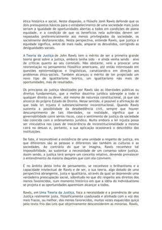 ética histórica e social. Neste diapasão, o filósofo Jonh Rawls defende que os
dois pressupostos básicos para o estabelecimento de uma sociedade mais justa
seriam a igualdade de oportunidades abertas a todos em condições de plena
equidade, e a condição de que os benefícios nela auferidos devem ser
repassados preferencialmente aos menos privilegiados da sociedade, os
socialmente desfavorecidos. Nesta perspectiva, entende Rawls, que justiça e
equidade significa, antes de mais nada, amparar os desvalidos, corrigindo as
desigualdades sociais.
A Teoria da Justiça de John Rawls tem o mérito de ser a primeira grande
teoria geral sobre a justiça, embora tenha sido – e ainda venha sendo – alvo
de críticas quanto ao seu conteúdo. Não obstante, veio a provocar uma
reorientação no pensamento filosófico americano, até então interessado em
questões epistemológicas e lingüísticas, canalizando-o em direção aos
problemas ético-sociais. Também alcançou o mérito de ter propiciado um
novo tipo de igualitarismo teórico, um igualitarismo não mais de
oportunidades, mas de resultados.
Os princípios da justiça idealizados por Rawls são as liberdades públicas ou
direitos fundamentais, que a melhor doutrina jurídica sobrepõe a todo e
qualquer direito ou dever, até mesmo de natureza constitucional, já que são
alicerce do próprio Estado de Direito. Nesse sentido, é possível a afirmação de
que toda lei injusta é substancialmente inconstitucional. Quando Rawls
sustenta a possibilidade da desobediência civil, sempre que houver
descumprimento de tais liberdades, na realidade, significa que a
governabilidade corre sérios riscos, caso o sentimento de justiça da sociedade
não coincida com o ordenamento jurídico. Muito embora a lei injusta possa
ser vinculativa nos casos de inocorrência de inconstitucionalidade a mesma
cairá no desuso e, portanto, a sua aplicação ocasionará o descrédito das
instituições.
De fato, é inconcebível a existência de uma unidade a respeito de justiça, eis
que diferentes são as pessoas e diferentes são também as culturas e as
sociedades. Ao contrário do que se imagina, Rawls reconhece tal
impossibilidade, ao sustentar a necessidade de um consenso sobre justiça.
Assim sendo, a justiça terá sempre um conceito relativo, devendo prevalecer
o entendimento da maioria daqueles que com ela convivem.
É no âmbito desta linha de pensamento, se reconhece o brilhantismo e a
capacidade intelectual de Rawls e de ser, a sua teoria, algo dotado de uma
perspectiva abrangente, justa e igualitária, através da qual se depreende uma
verdadeira preocupação social, sobretudo no que diz respeito aos direitos dos
menos favorecidos, num momento histórico em que a idéia do individualismo
se projeta e as oportunidades aparentam alcançar a todos.
Rawls, em Uma Teoria da Justiça, foca a necessidade e a premência de uma
Justiça realmente justa, filosoficamente coadunada e alinhada com a voz dos
mais fracos, ou melhor, dos menos favorecidos, muitas vezes esquecidos quiçá
pelo texto frio das Leis que objetivamente desconsiderem as minorias. Rawls,

 