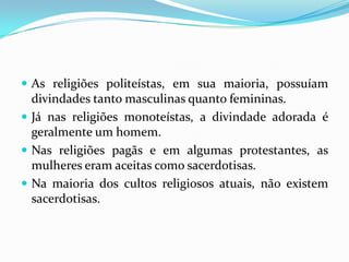 As religiões politeístas, em sua maioria, possuíam divindades tanto masculinas quanto femininas.Já nas religiões monoteístas, a divindade adorada é geralmente um homem.Nas religiões pagãs e em algumas protestantes, as mulheres eram aceitas como sacerdotisas.Na maioria dos cultos religiosos atuais, não existem sacerdotisas.