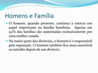 Homens e FamíliaO homem, quando presente, continua a exercer um papel importante na família brasileira.  Apenas em 9,1% das famílias são sustentadas exclusivamente por uma mulher casada.Na maior parte dos divórcios, o homem é o responsável pela separação. O homem também fica mais suscetível ao suicídio depois de um divórcio.