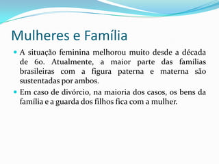 Mulheres e FamíliaA situação feminina melhorou muito desde a década de 60. Atualmente, a maior parte das famílias brasileiras com a figura paterna e materna são sustentadas por ambos.Em caso de divórcio, na maioria dos casos, os bens da família e a guarda dos filhos fica com a mulher.
