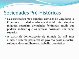 Sociedades Pré-HistóricasNas sociedades mais simples, como as de Caçadores  e Coletores, o trabalho não era dividido. As primeiras religiões possuíam divindades femininas, aquilo que poderia indicar que as fêmeas possuíam um papel superiorA partir da domesticação de animais (10 mil anos atrás), o sistema patriarcal de governo passa a existir., subjugando as mulheres ao trabalho doméstico.