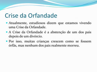 Crise da OrfandadeAtualmente, estudiosos dizem que estamos vivendo uma Crise da Orfandade.A Crise da Orfandade é a abstenção de um dos pais depois de um divórcio.Por isso, muitas crianças crescem como se fossem órfãs, mas nenhum dos pais realmente morreu.