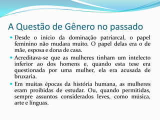 A Questão de Gênero no passadoDesde o início da dominação patriarcal, o papel feminino não mudara muito. O papel delas era o de mãe, esposa e dona de casa.Acreditava-se que as mulheres tinham um intelecto inferior ao dos homens e, quando esta tese era questionada por uma mulher, ela era acusada de bruxaria.Em muitas épocas da história humana, as mulheres eram proibidas de estudar. Ou, quando permitidas, sempre assuntos considerados leves, como música, arte e línguas.