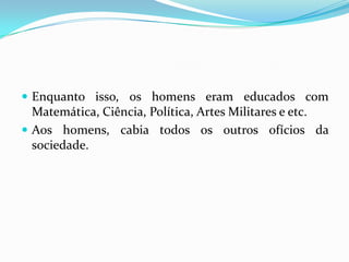 Enquanto isso, os homens eram educados com Matemática, Ciência, Política, Artes Militares e etc.Aos homens, cabia todos os outros ofícios da sociedade.