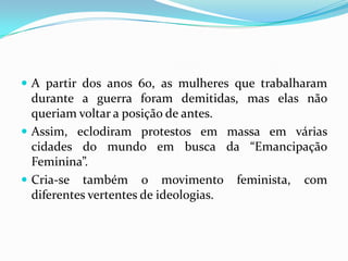 A partir dos anos 60, as mulheres que trabalharam durante a guerra foram demitidas, mas elas não queriam voltar a posição de antes.Assim, eclodiram protestos em massa em várias cidades do mundo em busca da “Emancipação Feminina”.Cria-se também o movimento feminista, com diferentes vertentes de ideologias.