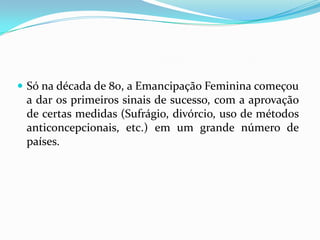 Só na década de 80, a Emancipação Feminina começou a dar os primeiros sinais de sucesso, com a aprovação de certas medidas (Sufrágio, divórcio, uso de métodos anticoncepcionais, etc.) em um grande número de países.