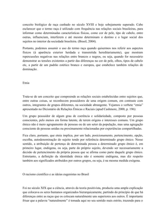 conceito biológico de raça cunhado no século XVIII e hoje sobejamente superado. Cabe 
esclarecer que o termo raça é utilizado com frequência nas relações sociais brasileiras, para 
informar como determinadas características físicas, como cor de pele, tipo de cabelo, entre 
outras, influenciam, interferem e até mesmo determinam o destino e o lugar social dos 
sujeitos no interior da sociedade brasileira. (Brasil, 2004). 
Portanto, podemos assumir o uso do termo raça quando quisermos nos referir aos aspectos 
físicos (à aparência exterior herdada e transmitida hereditariamente), que mostram 
repercussões negativas nas relações entre brancos e negros, ou seja, quando for necessário 
demonstrar as tensões existentes a partir das diferenças na cor de pele, olhos, tipos de cabelo 
etc, a partir de um padrão estético branco e europeu, que estabelece também relações de 
dominação. 
Etnia 
Trata-se de um conceito que compreende as relações sociais estabelecidas entre sujeitos que, 
entre outras coisas, se reconhecem possuidores de uma origem comum, em contraste com 
outros, integrantes de grupos diferentes, na sociedade abrangente. Vejamos o verbete “etnia” 
apresentado no Dicionário de Relações Étnicas e Raciais (apud Cashmore, 2000, p. 196): 
Um grupo possuidor de algum grau de coerência e solidariedade, composto por pessoas 
conscientes, pelo menos em forma latente, de terem origens e interesses comuns. Um grupo 
étnico não é mero agrupamento de pessoas ou de um setor da população, mas uma agregação 
consciente de pessoas unidas ou proximamente relacionadas por experiências compartilhadas. 
Fica claro, portanto, que etnia implica, por um lado, posicionamento, pertencimento, opção, 
escolha, autodenominação do sujeito tendo por referência determinado grupo étnico. Nesse 
sentido, a atribuição de pertença de determinada pessoa a determinado grupo étnico é, em 
primeiro lugar, endógena, ou seja, parte do próprio sujeito, devendo ser necessariamente a 
decisão de pertencimento da própria pessoa que se afirma como parte daquele grupo étnico. 
Entretanto, a definição da identidade étnica não é somente endógena, mas diz respeito 
também aos significados atribuídos por outros grupos, ou seja, é na mesma medida exógena. 
O racismo científico e as ideias eugenistas no Brasil 
Foi no século XIX que a ciência, através da teoria positivista, produziu uma ampla explicação 
que colocava os seres humanos organizados hierarquicamente, partindo do princípio de que há 
diferenças entre as raças que os colocam naturalmente uns superiores aos outros. É importante 
frisar que a palavra “naturalmente” é tomada aqui no seu sentido mais estrito, trazendo para o 
 
