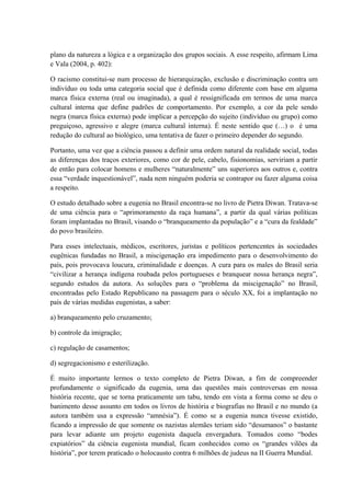 plano da natureza a lógica e a organização dos grupos sociais. A esse respeito, afirmam Lima 
e Vala (2004, p. 402): 
O racismo constitui-se num processo de hierarquização, exclusão e discriminação contra um 
indivíduo ou toda uma categoria social que é definida como diferente com base em alguma 
marca física externa (real ou imaginada), a qual é ressignificada em termos de uma marca 
cultural interna que define padrões de comportamento. Por exemplo, a cor da pele sendo 
negra (marca física externa) pode implicar a percepção do sujeito (indivíduo ou grupo) como 
preguiçoso, agressivo e alegre (marca cultural interna). É neste sentido que (…) o é uma 
redução do cultural ao biológico, uma tentativa de fazer o primeiro depender do segundo. 
Portanto, uma vez que a ciência passou a definir uma ordem natural da realidade social, todas 
as diferenças dos traços exteriores, como cor de pele, cabelo, fisionomias, serviriam a partir 
de então para colocar homens e mulheres “naturalmente” uns superiores aos outros e, contra 
essa “verdade inquestionável”, nada nem ninguém poderia se contrapor ou fazer alguma coisa 
a respeito. 
O estudo detalhado sobre a eugenia no Brasil encontra-se no livro de Pietra Diwan. Tratava-se 
de uma ciência para o “aprimoramento da raça humana”, a partir da qual várias políticas 
foram implantadas no Brasil, visando o “branqueamento da população” e a “cura da fealdade” 
do povo brasileiro. 
Para esses intelectuais, médicos, escritores, juristas e políticos pertencentes às sociedades 
eugênicas fundadas no Brasil, a miscigenação era impedimento para o desenvolvimento do 
país, pois provocava loucura, criminalidade e doenças. A cura para os males do Brasil seria 
“civilizar a herança indígena roubada pelos portugueses e branquear nossa herança negra”, 
segundo estudos da autora. As soluções para o “problema da miscigenação” no Brasil, 
encontradas pelo Estado Republicano na passagem para o século XX, foi a implantação no 
país de várias medidas eugenistas, a saber: 
a) branqueamento pelo cruzamento; 
b) controle da imigração; 
c) regulação de casamentos; 
d) segregacionismo e esterilização. 
É muito importante lermos o texto completo de Pietra Diwan, a fim de compreender 
profundamente o significado da eugenia, uma das questões mais controversas em nossa 
história recente, que se torna praticamente um tabu, tendo em vista a forma como se deu o 
banimento desse assunto em todos os livros de história e biografias no Brasil e no mundo (a 
autora também usa a expressão “amnésia”). É como se a eugenia nunca tivesse existido, 
ficando a impressão de que somente os nazistas alemães teriam sido “desumanos” o bastante 
para levar adiante um projeto eugenista daquela envergadura. Tomados como “bodes 
expiatórios” da ciência eugenista mundial, ficam conhecidos como os “grandes vilões da 
história”, por terem praticado o holocausto contra 6 milhões de judeus na II Guerra Mundial. 
 