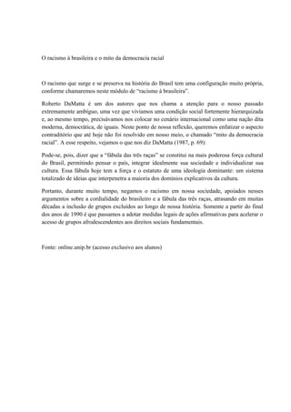 O racismo à brasileira e o mito da democracia racial 
O racismo que surge e se preserva na história do Brasil tem uma configuração muito própria, 
conforme chamaremos neste módulo de “racismo à brasileira”. 
Roberto DaMatta é um dos autores que nos chama a atenção para o nosso passado 
extremamente ambíguo, uma vez que vivíamos uma condição social fortemente hierarquizada 
e, ao mesmo tempo, precisávamos nos colocar no cenário internacional como uma nação dita 
moderna, democrática, de iguais. Neste ponto de nossa reflexão, queremos enfatizar o aspecto 
contraditório que até hoje não foi resolvido em nosso meio, o chamado “mito da democracia 
racial”. A esse respeito, vejamos o que nos diz DaMatta (1987, p. 69): 
Pode-se, pois, dizer que a “fábula das três raças” se constitui na mais poderosa força cultural 
do Brasil, permitindo pensar o país, integrar idealmente sua sociedade e individualizar sua 
cultura. Essa fábula hoje tem a força e o estatuto de uma ideologia dominante: um sistema 
totalizado de ideias que interpenetra a maioria dos domínios explicativos da cultura. 
Portanto, durante muito tempo, negamos o racismo em nossa sociedade, apoiados nesses 
argumentos sobre a cordialidade do brasileiro e a fábula das três raças, atrasando em muitas 
décadas a inclusão de grupos excluídos ao longo de nossa história. Somente a partir do final 
dos anos de 1990 é que passamos a adotar medidas legais de ações afirmativas para acelerar o 
acesso de grupos afrodescendentes aos direitos sociais fundamentais. 
Fonte: online.unip.br (acesso exclusivo aos alunos) 
