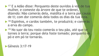  ¹⁷ E a Adão disse: Porquanto deste ouvidos à voz de tua
mulher, e comeste da árvore de que te ordenei,
dizendo: Não comerás dela, maldita é a terra por causa
de ti; com dor comerás dela todos os dias da tua vida.
 ¹⁸ Espinhos, e cardos também, te produzirá; e comerás
a erva do campo.
 ¹⁹ No suor do teu rosto comerás o teu pão, até que te
tornes à terra; porque dela foste tomado; porquanto és
pó e em pó te tornarás.
 Gênesis 3:17-19
 