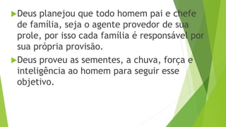 Deus planejou que todo homem pai e chefe
de família, seja o agente provedor de sua
prole, por isso cada família é responsável por
sua própria provisão.
Deus proveu as sementes, a chuva, força e
inteligência ao homem para seguir esse
objetivo.
 