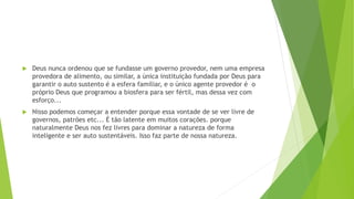  Deus nunca ordenou que se fundasse um governo provedor, nem uma empresa
provedora de alimento, ou similar, a única instituição fundada por Deus para
garantir o auto sustento é a esfera familiar, e o único agente provedor é o
próprio Deus que programou a biosfera para ser fértil, mas dessa vez com
esforço...
 Nisso podemos começar a entender porque essa vontade de se ver livre de
governos, patrões etc... É tão latente em muitos corações. porque
naturalmente Deus nos fez livres para dominar a natureza de forma
inteligente e ser auto sustentáveis. Isso faz parte de nossa natureza.
 