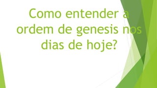 Como entender a
ordem de genesis nos
dias de hoje?
 
