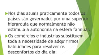Nos dias atuais praticamente todos os
países são governados por uma superior
hierarquia que normalmente não
estimula a autonomia na esfera familiar.
Os comércios e industrias substituem
toda a necessidade de adquirirmos
habilidades para resolver os
desconfortos do dia dia.
 