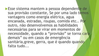 Esse sistema mantem a pessoa dependente de
sua provisão constante, Se por uma lado temos
vantagens como energia elétrica, agua
encanada, estradas, roupas, comida etc.. Por
outro, não desenvolvemos as habilidades
necessárias para se virar em momentos de
necessidade, quando a “provisão” se torna cara
demais” ou em casos de emergência
sanitária,greve, gerra, que é quando quando
falta tudo...
 