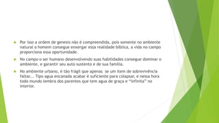 Por isso a ordem de genesis não é compreendida, pois somente no ambiente
natural o homem consegue enxergar essa realidade bíblica, a vida no campo
proporciona essa oportunidade.
 No campo o ser humano desenvolvendo suas habilidades consegue dominar o
ambiente, e garantir seu auto sustento e de sua família.
 No ambiente urbano, é tão frágil que apenas se um item de sobrevivência
faltar... Tipo agua encanada acabar é suficiente para colapsar, e nessa hora
todo mundo lembra dos parentes que tem agua de graça e “infinita” no
interior.
 