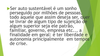Ser auto sustentável é um sonho
perseguido por milhões de pessoas,
todo aquele que assim deseja ser, quer
se livrar de algum tipo de sujeição de
algum superior seja ele patrão,
familiar, governo, empresa etc.., a
finalidade em geral: é ter liberdade e
autonomia principalmente em tempos
de crise.
 