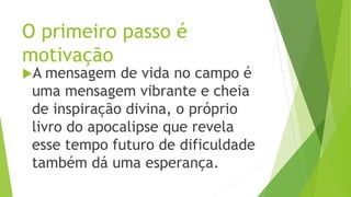 O primeiro passo é
motivação
A mensagem de vida no campo é
uma mensagem vibrante e cheia
de inspiração divina, o próprio
livro do apocalipse que revela
esse tempo futuro de dificuldade
também dá uma esperança.
 